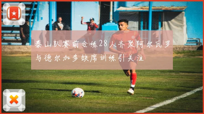 泰山队赛前合练28人齐聚阿尔瓦罗与德尔加多缺席训练引关注