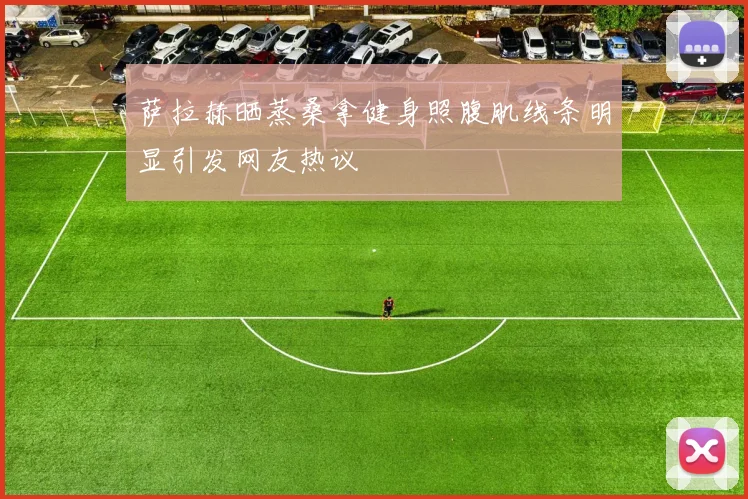 萨拉赫晒蒸桑拿健身照腹肌线条明显引发网友热议