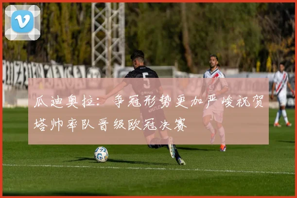 瓜迪奥拉：争冠形势更加严峻祝贺塔帅率队晋级欧冠决赛