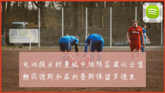 电讯报分析曼城中场阵容建议出售赖因德斯和菲利普斯保留罗德里