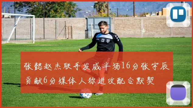 张懿赵杰联手发威半场16分张宇辰贡献6分媒体人称进攻配合默契