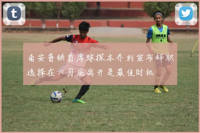 南安普顿首席球探本乔利宣布辞职选择在六月底离开是最佳时机