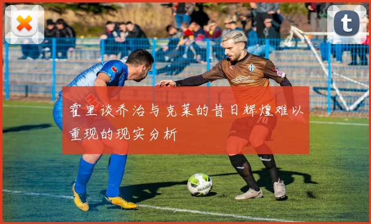霍里谈乔治与克莱的昔日辉煌难以重现的现实分析