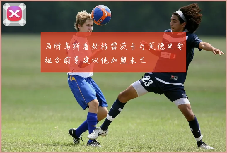 马特乌斯看好格雷茨卡与莫德里奇组合前景建议他加盟米兰