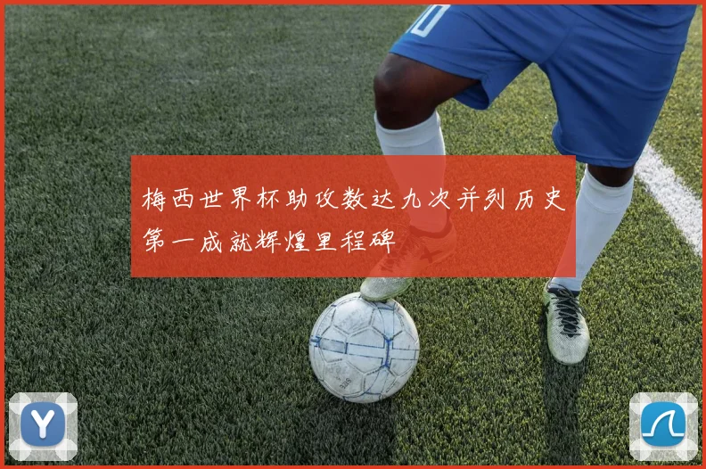 梅西世界杯助攻数达九次并列历史第一成就辉煌里程碑