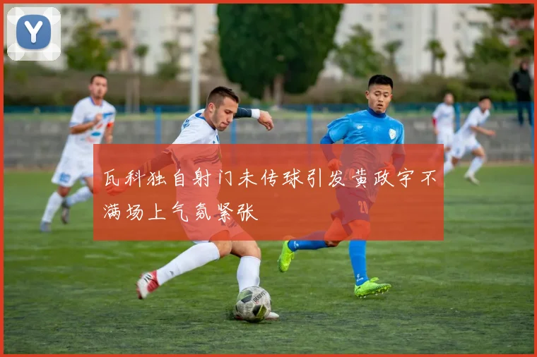 瓦科独自射门未传球引发黄政宇不满场上气氛紧张