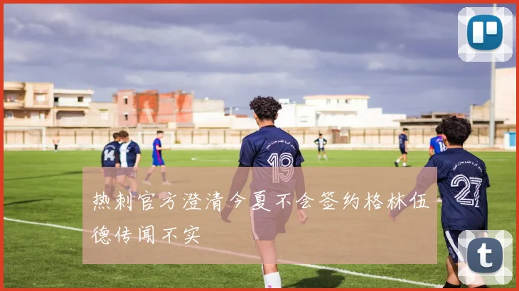 热刺官方澄清今夏不会签约格林伍德传闻不实