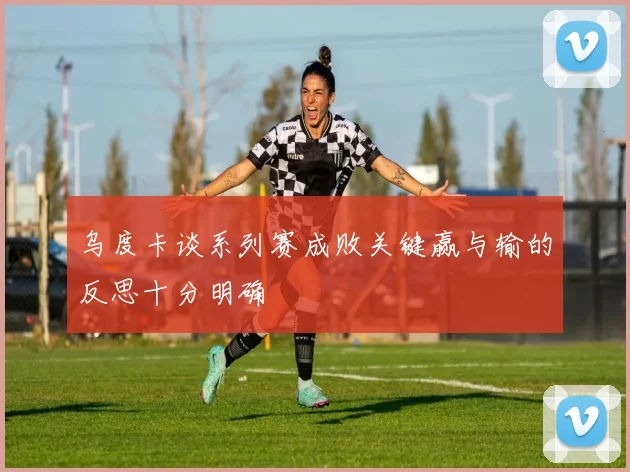 乌度卡谈系列赛成败关键赢与输的反思十分明确