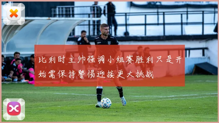 比利时主帅强调小组赛胜利只是开始需保持警惕迎接更大挑战