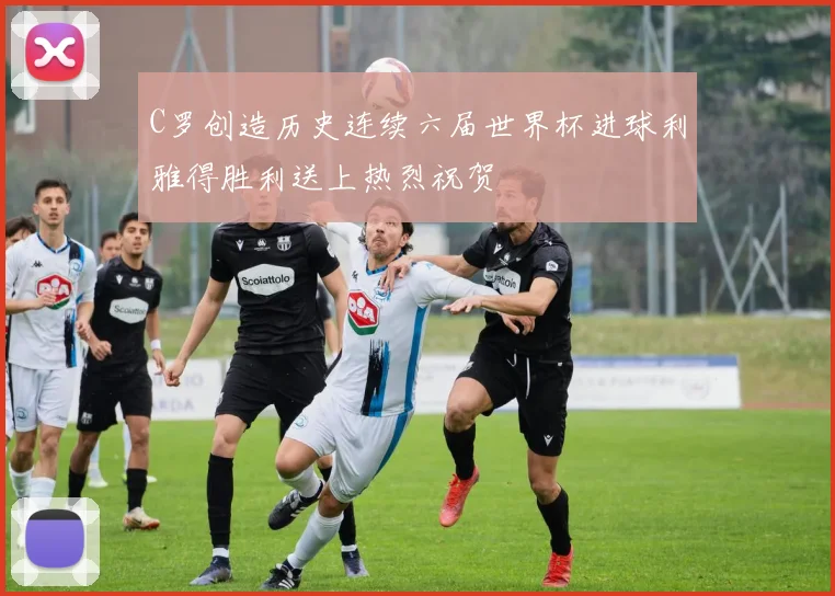 C罗创造历史连续六届世界杯进球利雅得胜利送上热烈祝贺